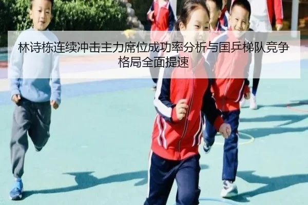 林诗栋连续冲击主力席位成功率分析与国乒梯队竞争格局全面提速